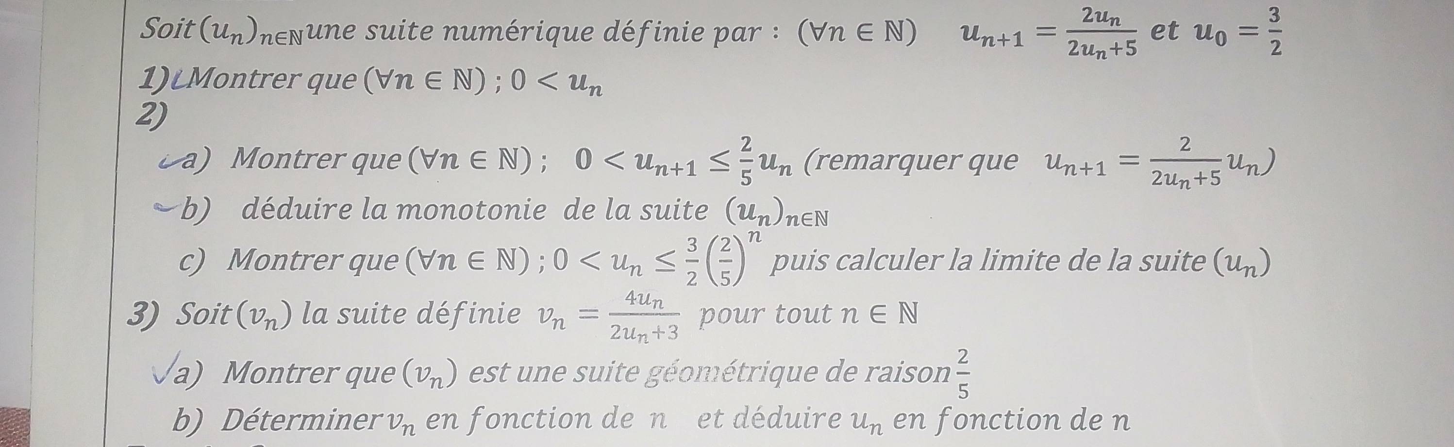 Soit (u_n) nenune suite numérique définie par : (forall n∈ N) u_n+1=frac 2u_n2u_n+5 et u_0= 3/2 
1)Montrer que (forall n∈ N); 0
2) 
a) Montrer que (forall n∈ N); 0 (remarquer que u_n+1=frac 22u_n+5u_n)
b) déduire la monotonie de la suite (u_n) n∈ N
c) Montrer que (forall n∈ N);0 puis calculer la limite de la suite (u_n)
3) Soit (v_n) la suite définie v_n=frac 4u_n2u_n+3 pour tout n∈ N
a) Montrer que (v_n) est une suite géométrique de raison  2/5 
b) Déterminer v_n en fonction de n et déduire u_n en fonction de n