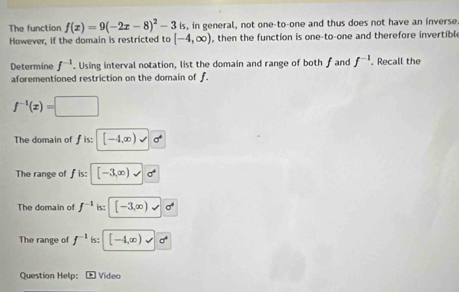 The function f(x)=9(-2x-8)^2-3 is, in general, not one-to-one and thus does not have an inverse 
However, if the domain is restricted to [-4,∈fty ) , then the function is one-to-one and therefore invertible 
Determine f^(-1). Using interval notation, list the domain and range of both fand f^(-1). Recall the 
aforementioned restriction on the domain of f.
f^(-1)(x)=□
The domain of f is: [-4,∈fty ) sigma°
The range of f is: [-3,∈fty ) sigma^4
The domain of f^(-1) is: [-3,∈fty ) sigma^4
The range of f^(-1) is: [-4,∈fty ) ^circ 
Question Help: Video