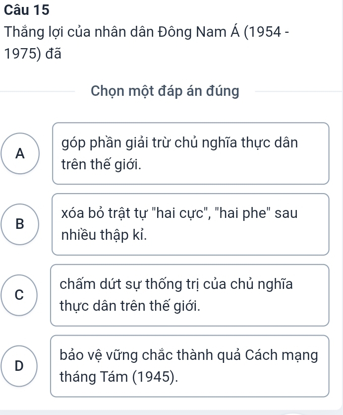 Thắng lợi của nhân dân Đông Nam Á (1954 -
1975) đã
Chọn một đáp án đúng
A góp phần giải trừ chủ nghĩa thực dân
trên thế giới.
xóa bỏ trật tự "hai cực", "hai phe" sau
B
nhiều thập kỉ.
chấm dứt sự thống trị của chủ nghĩa
C
thực dân trên thế giới.
bảo vệ vững chắc thành quả Cách mạng
D
tháng Tám (1945).