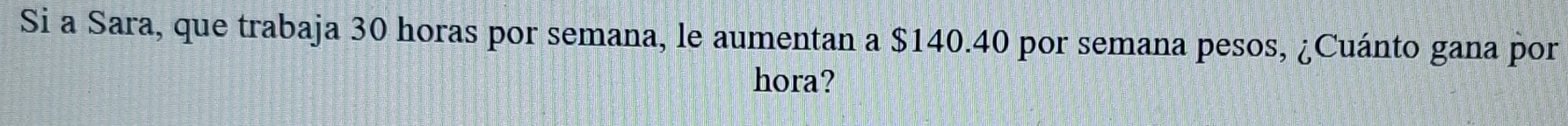 Si a Sara, que trabaja 30 horas por semana, le aumentan a $140.40 por semana pesos, ¿Cuánto gana por 
hora?