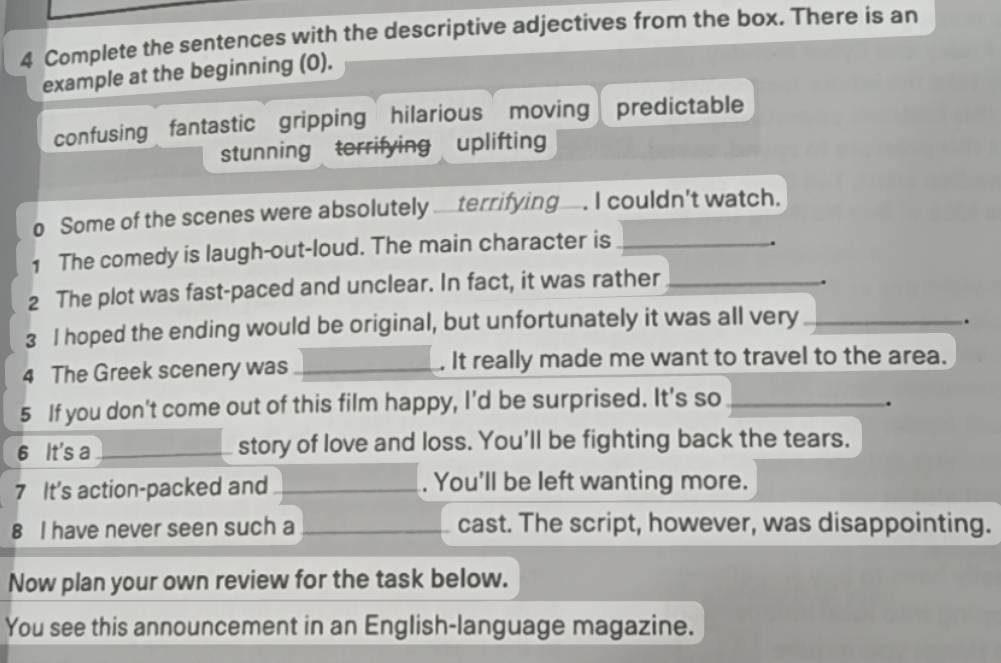 Complete the sentences with the descriptive adjectives from the box. There is an
example at the beginning (0).
confusing fantastic gripping hilarious moving predictable
stunning terrifying uplifting
o Some of the scenes were absolutely _terrifying_. I couldn't watch.
1 The comedy is laugh-out-loud. The main character is_
.
2 The plot was fast-paced and unclear. In fact, it was rather_
3 I hoped the ending would be original, but unfortunately it was all very_
.
4 The Greek scenery was _. It really made me want to travel to the area.
5 If you don't come out of this film happy, I'd be surprised. It's so_
.
6 It's a _story of love and loss. You'll be fighting back the tears.
7 It's action-packed and _. You'll be left wanting more.
8 I have never seen such a _cast. The script, however, was disappointing.
Now plan your own review for the task below.
You see this announcement in an English-language magazine.