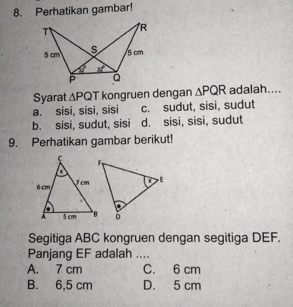 Perhatikan gambar!
Syarat △ PQT kongruen dengan △ PQR adalah....
a. sisi, sisi, sisi c. sudut, sisi, sudut
b. sisi, sudut, sisi d. sisi, sisi, sudut
9. Perhatikan gambar berikut!
Segitiga ABC kongruen dengan segitiga DEF.
Panjang EF adalah ....
A. 7 cm C. 6 cm
B. 6,5 cm D. 5 cm