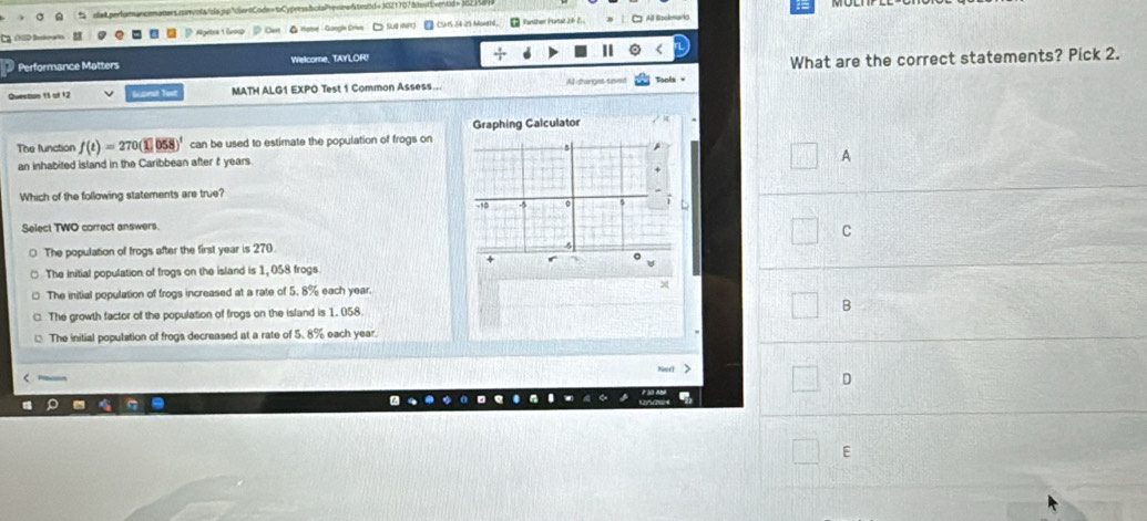 stapertum ancemaners canvota/zla jgcuentCode=bCypresshotaPresref teand e 1021707 atestovertió n Jo2 k 
D bs Ageltra 1 órou * Hate - Gongle Crive Sue CSHS 24-25 Monthl. ₹ Panther Purtal 26- 25 
Ö Oert
Performance Matters Welcome, TAYLOR!
What are the correct statements? Pick 2.
Quescon 11 of 12 kone MATH ALG1 EXPO Test 1 Common Assess... Al charges taent
Graphing Calculator
The function f(t)=270(1)(58)^t can be used to estimate the population of frogs on
5
an inhabited island in the Caribbean after t years
A
Which of the following statements are true?
-10
Select TWO correct answers.
C
The population of frogs after the first year is 270.
□ The initial population of frogs on the island is 1, 058 frogs
The initial population of frogs increased at a rate of 5. 8% each year.
The growth factor of the population of frogs on the island is 1. 058.
B
The initial population of frogs decreased at a rate of 5.8% each year.
D
E