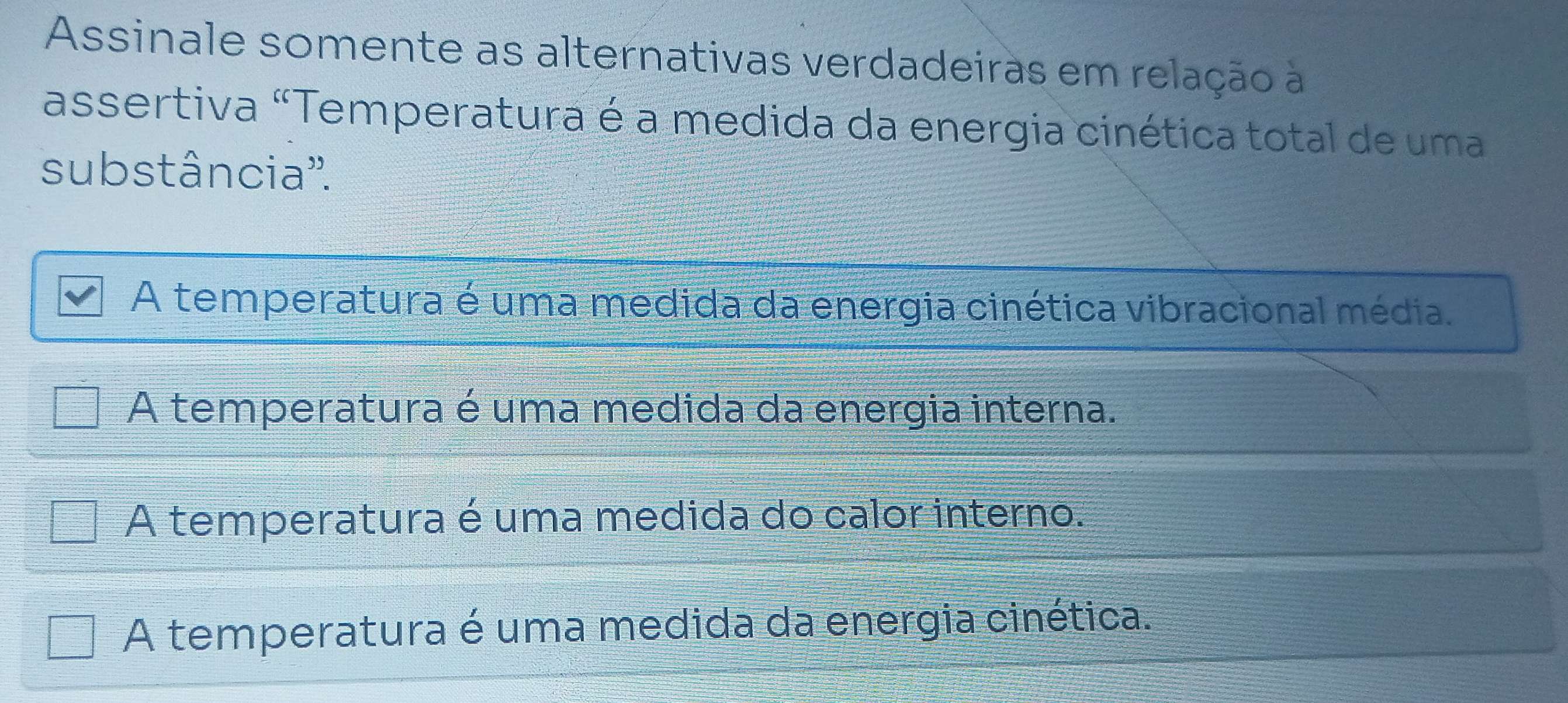 Assinale somente as alternativas verdadeiras em relação à
assertiva "Temperatura é a medida da energia cinética total de uma
substância''.
A temperatura é uma medida da energia cinética vibracional média.
A temperatura é uma medida da energia interna.
A temperatura é uma medida do calor interno.
A temperatura é uma medida da energia cinética.