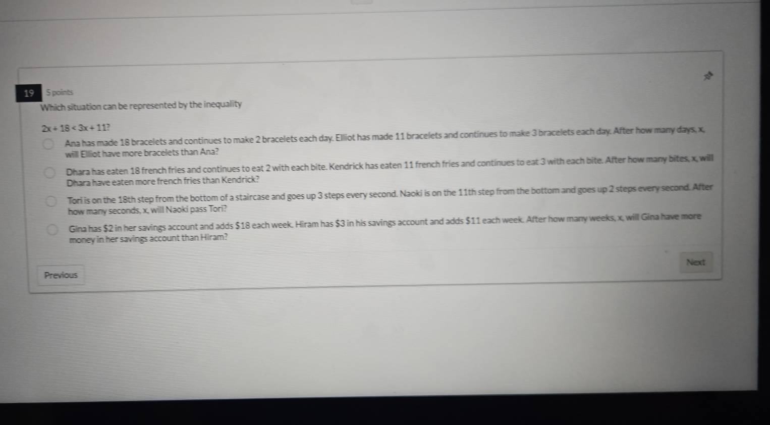 19 5 points
Which situation can be represented by the inequality
2x+18<3x+1 1?
Ana has made 18 bracelets and continues to make 2 bracelets each day. Elliot has made 11 bracelets and continues to make 3 bracelets each day. After how many days, x,
will Elliot have more bracelets than Ana?
Dhara has eaten 18 french fries and continues to eat 2 with each bite. Kendrick has eaten 11 french fries and continues to eat 3 with each bite. After how many bites, x, will
Dhara have eaten more french fries than Kendrick?
Tori is on the 18th step from the bottom of a staircase and goes up 3 steps every second. Naoki is on the 11th step from the bottom and goes up 2 steps every second. After
how many seconds, x, will Naoki pass Tori?
Gina has $2 in her savings account and adds $18 each week. Hiram has $3 in his savings account and adds $11 each week. After how many weeks, x, will Gina have more
money in her savings account than Hiram?
Next
Previous