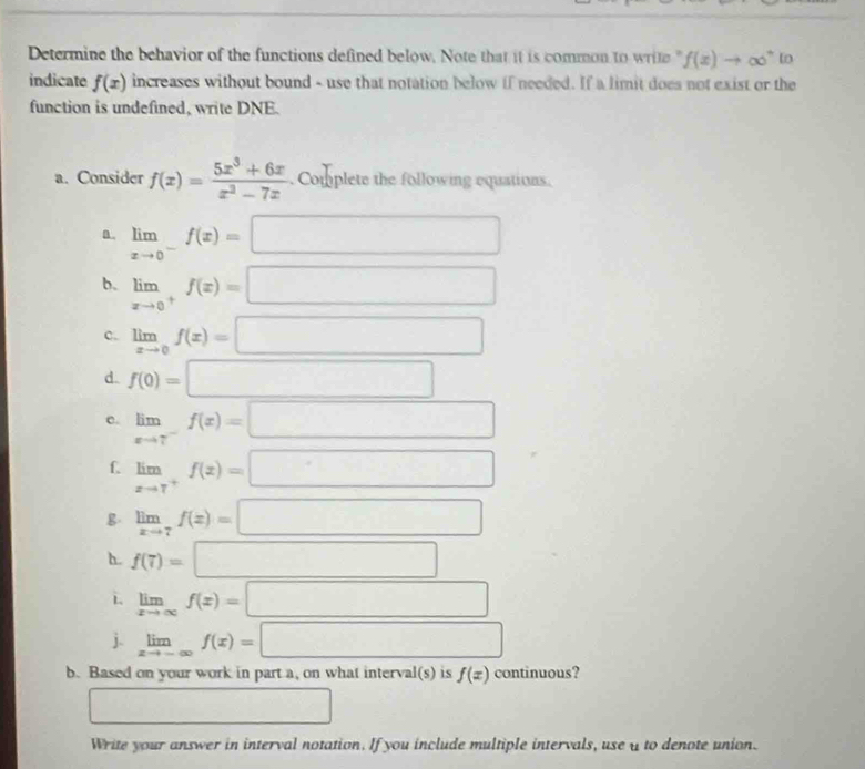 Determine the behavior of the functions defined below. Note that it is common to write " f(x)to ∈fty^+ In 
indicate f(x) increases without bound - use that notation below if needed. If a limit does not exist or the 
function is undefined, write DNE. 
a. Consider f(x)= (5x^3+6x)/x^2-7x  Complete the following equations. 
a. limlimits _xto 0^-f(x)=□
b. limlimits _xto 0^+f(x)=□
c. limlimits _xto 0f(x)=□
d. f(0)=□
c. limlimits _xto 7^-f(x)=□
f limlimits _xto 7^+f(x)=□
g limlimits _xto 7f(x)=□
h. f(7)=□
L. limlimits _xto ∈fty f(x)=□
j. limlimits _xto -∈fty f(x)=□
b. Based on your work in part a, on what interv al(s) is f(x) continuous? 
□ 
Write your answer in interval notation. If you include multiple intervals, use u to denote union.