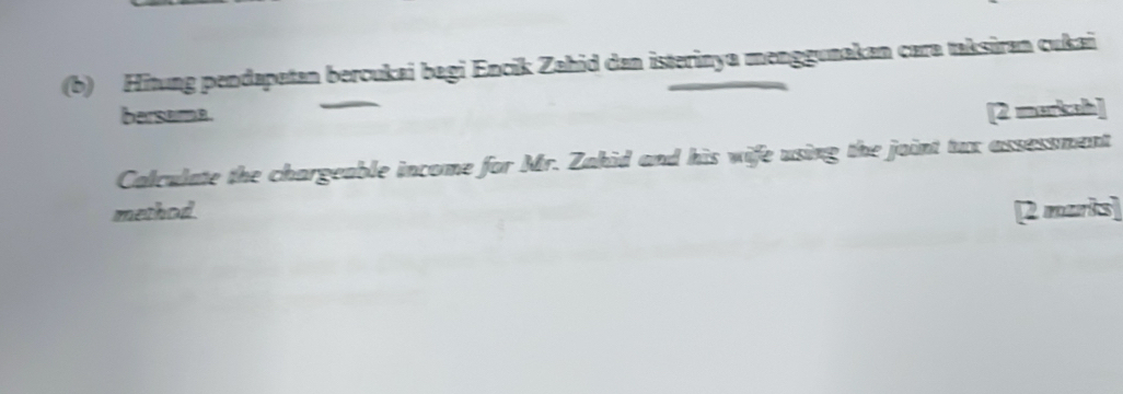 Hitung pendapetan bercukai bagi Encik Zahid dan isterinya menggunakan cara taksiran cukai 
bersama. [2 markah] 
Calculate the chargeable income for Mr. Zahid and his wife using the joint tux assessment 
method. 2 maris