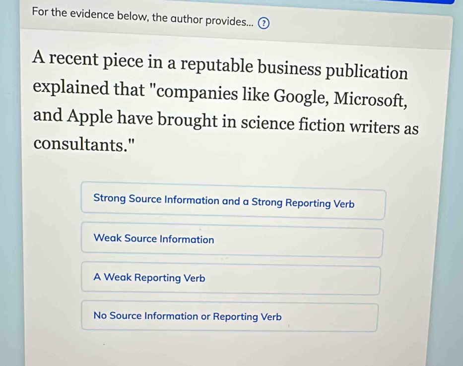 For the evidence below, the author provides... ₹
A recent piece in a reputable business publication
explained that "companies like Google, Microsoft,
and Apple have brought in science fiction writers as
consultants."
Strong Source Information and a Strong Reporting Verb
Weak Source Information
A Weak Reporting Verb
No Source Information or Reporting Verb