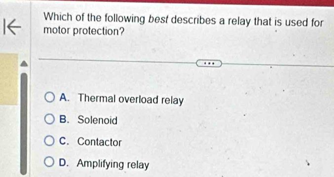 Which of the following best describes a relay that is used for
motor protection?
A. Thermal overload relay
B. Solenoid
C. Contactor
D. Amplifying relay