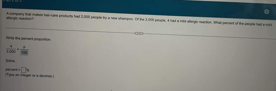 allergic reaction? 
A company that makes hair-care products had 2,000 people try a new shampoo. Of the 2,000 people, 4 had a mild allergic reaction. What percent of the people had a mild 
Write the percent proportion.
 4/2,000 = p/100 
Solve. 
percent =□ %
(Type an integer or a decimal.)