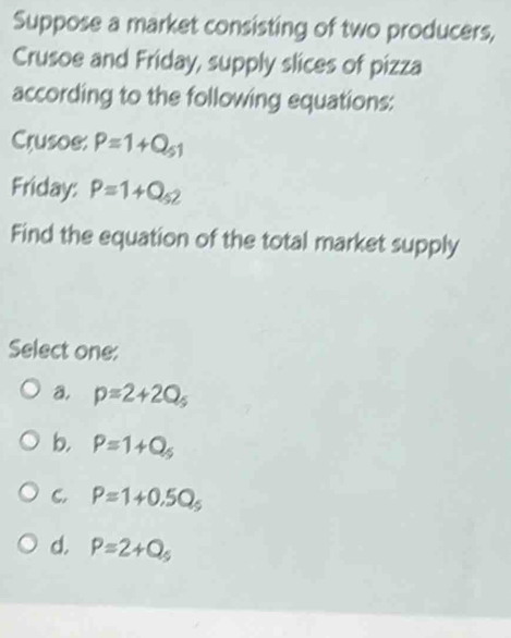 Suppose a market consisting of two producers,
Crusoe and Friday, supply slices of pizza
according to the following equations:
Crusoe: P=1+Q_51
Friday: P=1+Q_52
Find the equation of the total market supply
Select one:
a. p=2+2Q_5
b. P=1+Q_5
C. P=1+0.5Q_5
d. P=2+Q_5