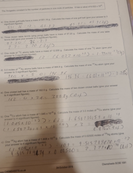 The Avogadtro constant is the number of particles in one mole of particles. It has a value of 1022 10^(23). 
_ 
e) One dozen goll bats have a mass of 551.16 g. Caiculate the mass of one golf ball (give your answer to 3
significan figures) 
_ 
_ 
b) Three dozen table termis (ping pong) balls have a mass of 97.20 g. Calculate the mass of one table 
tennis tall (give your anewer to 3 significant figures). 
_^(tc)C #toms balls have a mass of 12,000 g. Calculate the mass of one^nc tsm (give you 
c) One mole c answer to 3 significant figures). 
_
w_A su atoms balls have a mass of 984.8 g. Calculate the mass of one^(-3|) Au atom (give your 
d) 5.0 males of answer to 3 significant figures). 
_ 
_ 
_ 
a) One cricket ball has a mass of 162.0 g. Calculate the mass of two dozen cricket balls (give your answer 
to 4 significant figures). 
_ 
_ 
b) On° Cu atom has a mass of 1.045* 10^(-22)g. Calculate the mass of 3.0 moles of 41 Cu atoms (give your 
_answer to 4 significant figures). 
_ 
_ 
c) Cn^(100) Ag atom has a mass of 1.808* 10^(42)9 Calculate the mass of 0.02500 moles of ''"Ag aloms (give 
_ 
your answer to 4 significant figures). 
_ 
_ 
WW.CHEMSHEETS.co.uk 24-Octuber-2916 Chemaheets GCSE 1991