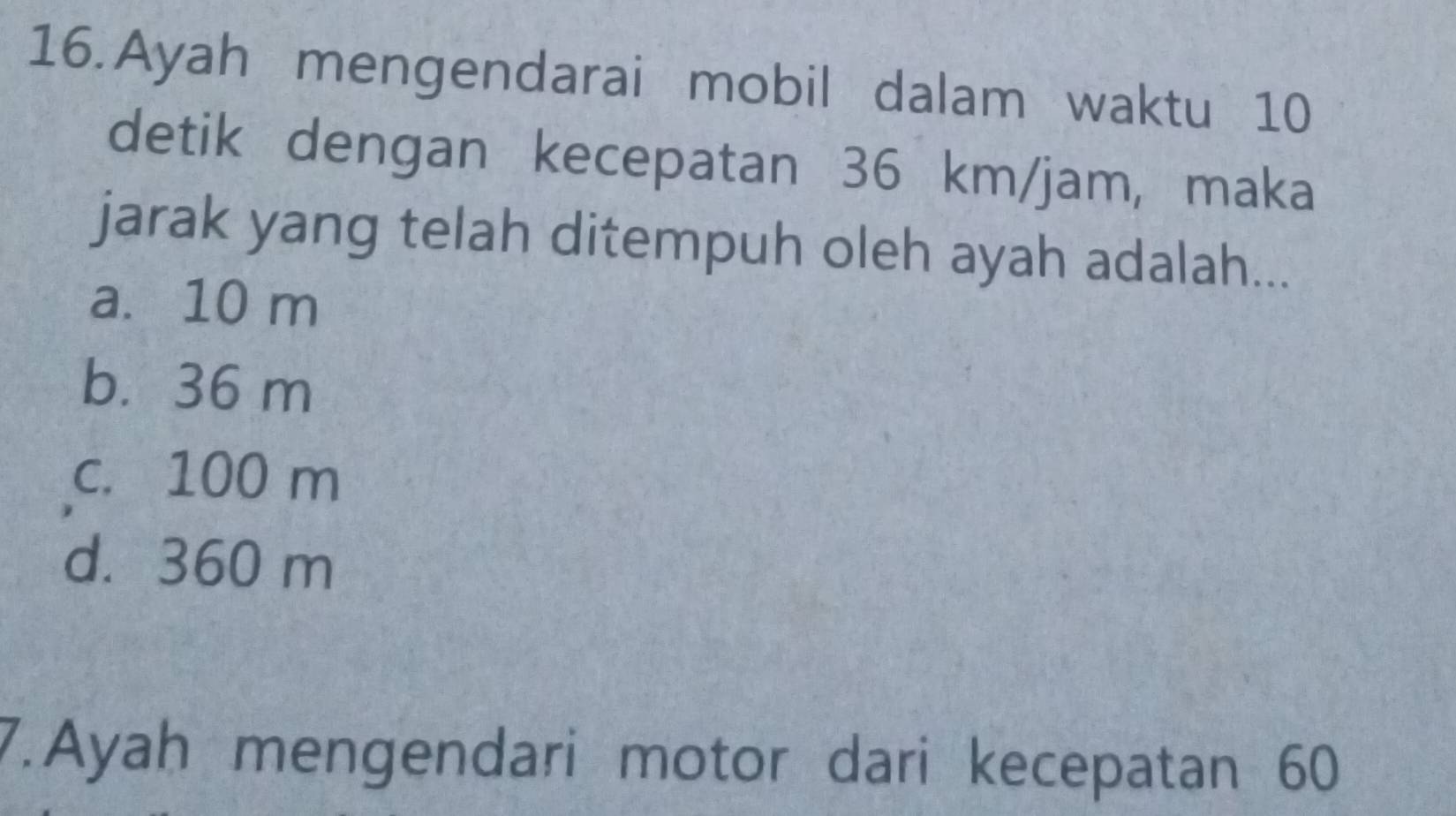 Ayah mengendarai mobil dalam waktu 10
detik dengan kecepatan 36 km/jam, maka
jarak yang telah ditempuh oleh ayah adalah...
a. 10 m
b. 36 m
c. 100 m
d. 360 m
7.Ayah mengendari motor dari kecepatan 60