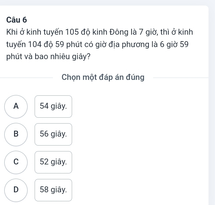 Khi ở kinh tuyến 105 độ kinh Đông là 7 giờ, thì ở kinh
tuyến 104 độ 59 phút có giờ địa phương là 6 giờ 59
phút và bao nhiêu giây?
Chọn một đáp án đúng
A 54 giây.
B 56 giây.
C 52 giây.
D 58 giây.