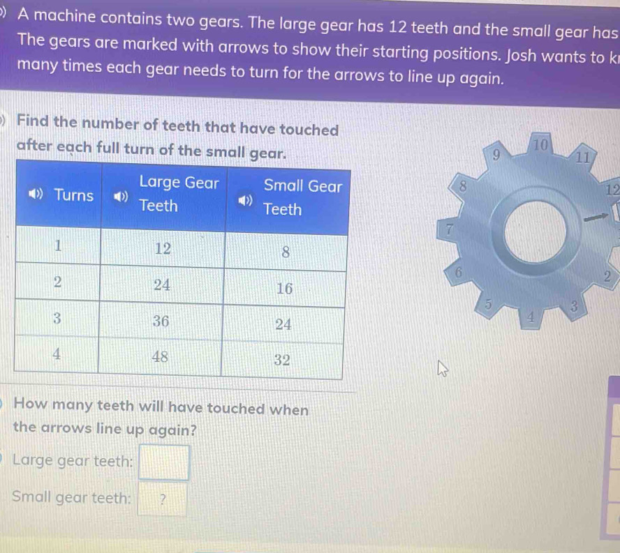 A machine contains two gears. The large gear has 12 teeth and the small gear has 
The gears are marked with arrows to show their starting positions. Josh wants to k 
many times each gear needs to turn for the arrows to line up again. 
Find the number of teeth that have touched 
after each full turn of th
12
How many teeth will have touched when 
the arrows line up again? 
Large gear teeth: □ 
Small gear teeth: ?