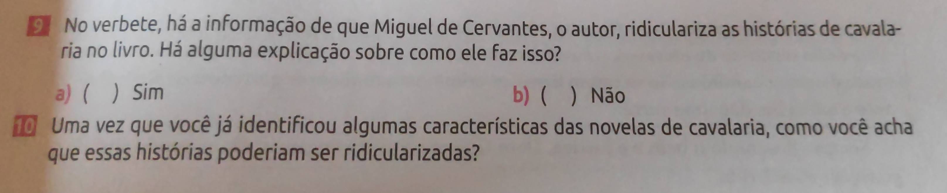 No verbete, há a informação de que Miguel de Cervantes, o autor, ridiculariza as histórias de cavala-
ria no livro. Há alguma explicação sobre como ele faz isso?
a) (  Sim b) ) Não
0 Uma vez que você já identificou algumas características das novelas de cavalaria, como você acha
que essas histórias poderiam ser ridicularizadas?