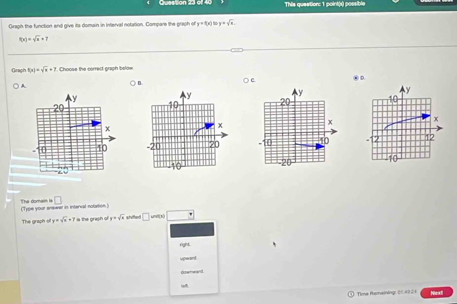 This question: 1 point(s) possible
Graph the function and give its domain in interval notation. Compare the graph of y=f(x) to y=sqrt(x).
f(x)=sqrt(x)+7
Graph f(x)=sqrt(x)+7. Choose the correct graph below
A.
B. C. D.

The domain is □ 
(Type your answer in interval notation.)
The graph of y=sqrt(x)+7 is the graph of y=sqrt(x) shifted □ unit(s)
right.
upward.
downward.
left.
Time Remaining: 01:49:24 Next