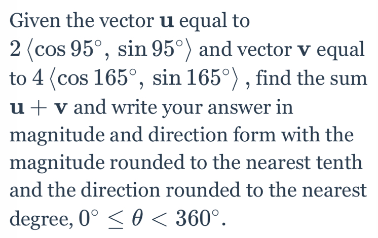 Given the vector u equal to
2 , sin 95°> and vector v equal 
to 4 , sin 165°> , find the sum
u+v and write your answer in 
magnitude and direction form with the 
magnitude rounded to the nearest tenth 
and the direction rounded to the nearest 
degree, 0°≤ θ <360°.