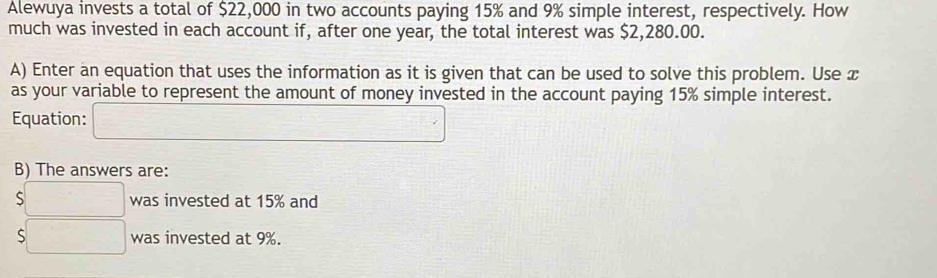 Alewuya invests a total of $22,000 in two accounts paying 15% and 9% simple interest, respectively. How 
much was invested in each account if, after one year, the total interest was $2,280.00. 
A) Enter an equation that uses the information as it is given that can be used to solve this problem. Use x
as your variable to represent the amount of money invested in the account paying 15% simple interest. 
Equation: □ 
B) The answers are:
$□ was invested at 15% and
$□ was invested at 9%.