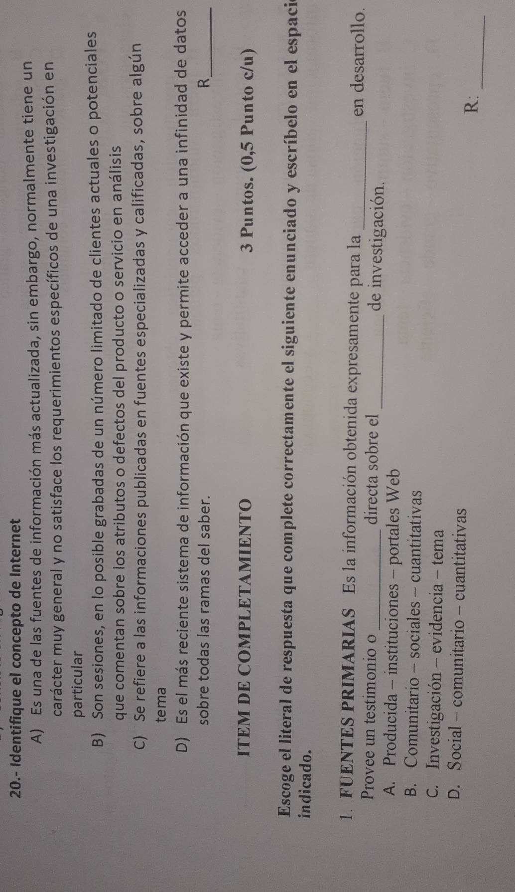 20.- Identifique el concepto de Internet
A) Es una de las fuentes de información más actualizada, sin embargo, normalmente tiene un
carácter muy general y no satisface los requerimientos específicos de una investigación en
particular
B) Son sesiones, en lo posible grabadas de un número limitado de clientes actuales o potenciales
que comentan sobre los atributos o defectos del producto o servicio en análisis
C) Se refiere a las informaciones publicadas en fuentes especializadas y calificadas, sobre algún
tema
D) Es el más reciente sistema de información que existe y permite acceder a una infinidad de datos
sobre todas las ramas del saber. R_
ITEM DE COMPLETAMIENTO 3 Puntos. (0,5 Punto c/u)
Escoge el literal de respuesta que complete correctamente el siguiente enunciado y escríbelo en el espaci
indicado.
1. FUENTES PRIMARIAS Es la información obtenida expresamente para la_
en desarrollo.
Provee un testimonio o _directa sobre el _de investigación.
A. Producida - instituciones - portales Web
B. Comunitario - sociales - cuantitativas
C. Investigación - evidencia - tema
D. Social - comunitario - cuantitativas
_
R: