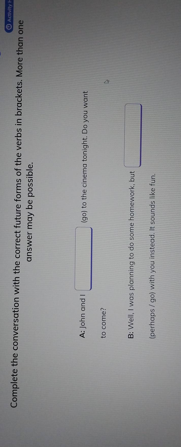 ？ Activity H 
Complete the conversation with the correct future forms of the verbs in brackets. More than one 
answer may be possible. 
A: John and I □ (go) to the cinema tonight. Do you want 
to come? 
B: Well, I was planning to do some homework, but □
(perhaps / go) with you instead. It sounds like fun.