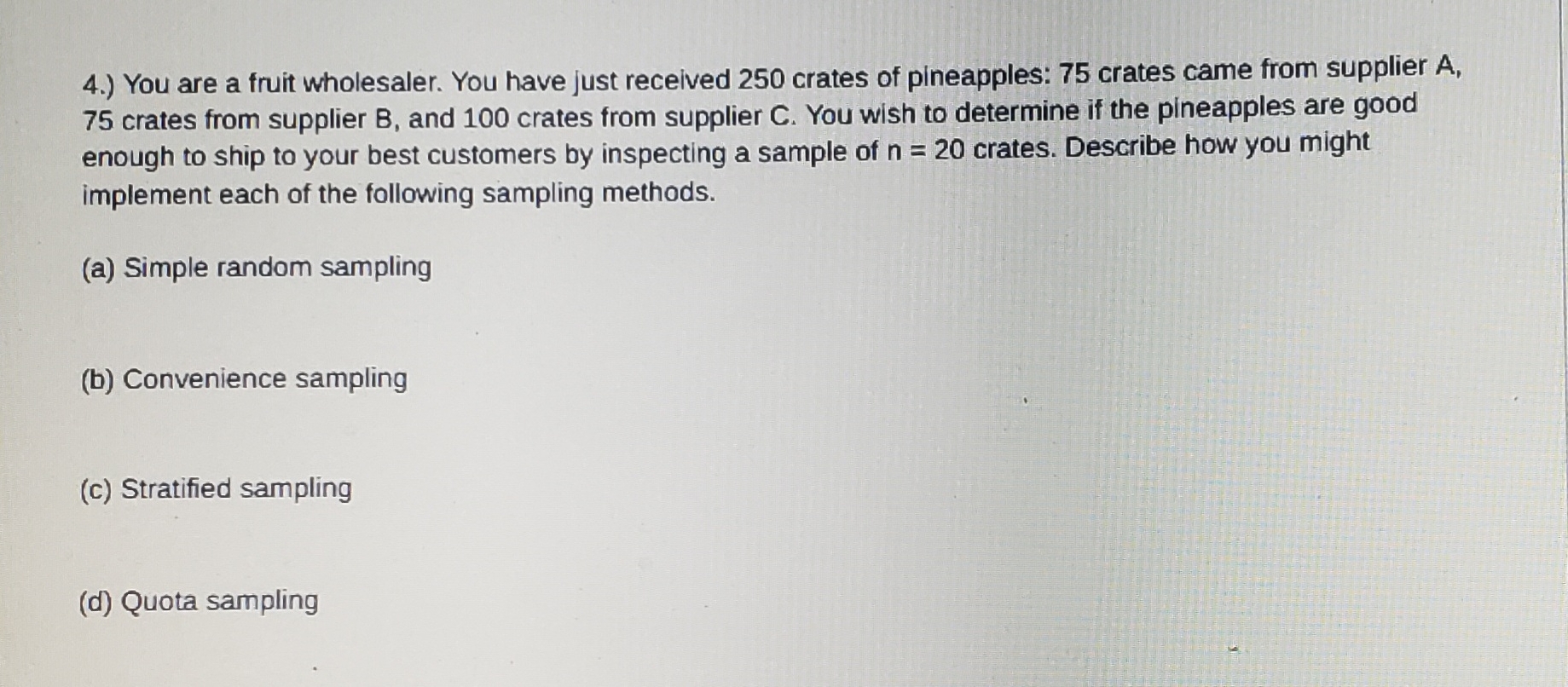 4.) You are a fruit wholesaler. You have just received 250 crates of pineapples: 75 crates came from supplier A,
75 crates from supplier B, and 100 crates from supplier C. You wish to determine if the pineapples are good
enough to ship to your best customers by inspecting a sample of n=20 crates. Describe how you might
implement each of the following sampling methods.
(a) Simple random sampling
(b) Convenience sampling
(c) Stratified sampling
(d) Quota sampling