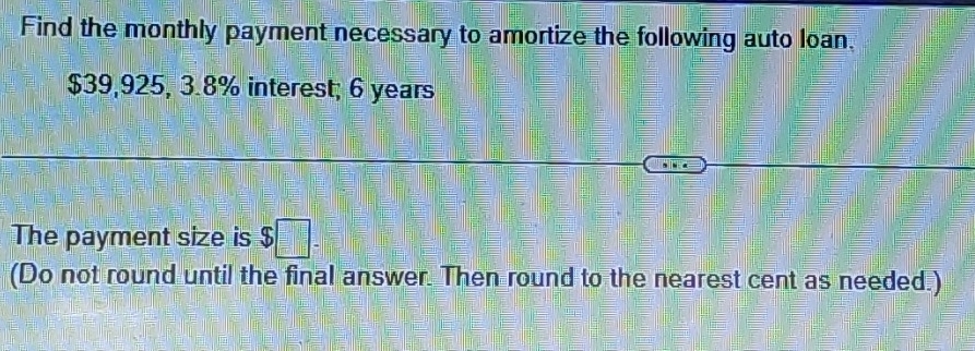 Find the monthly payment necessary to amortize the following auto loan.
$39,925, 3.8% interest; 6 years
The payment size is $□. 
(Do not round until the final answer. Then round to the nearest cent as needed.)