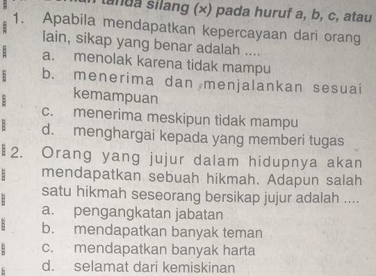 landa silang (×) pada huruf a, b, c, atau
:
1. Apabila mendapatkan kepercayaan dari orang
lain, sikap yang benar adalah ....
: a. menolak karena tidak mampu
: b. menerima dan menjalankan sesuai
: kemampuan
c. menerima meskipun tidak mampu
: d. menghargai kepada yang memberi tugas
₹2. Orang yang jujur dalam hidupnya akan
: mendapatkan sebuah hikmah. Adapun salah
B satu hikmah seseorang bersikap jujur adalah ....
a. pengangkatan jabatan
8 b. mendapatkan banyak teman
: c. mendapatkan banyak harta
8 d. selamat dari kemiskinan