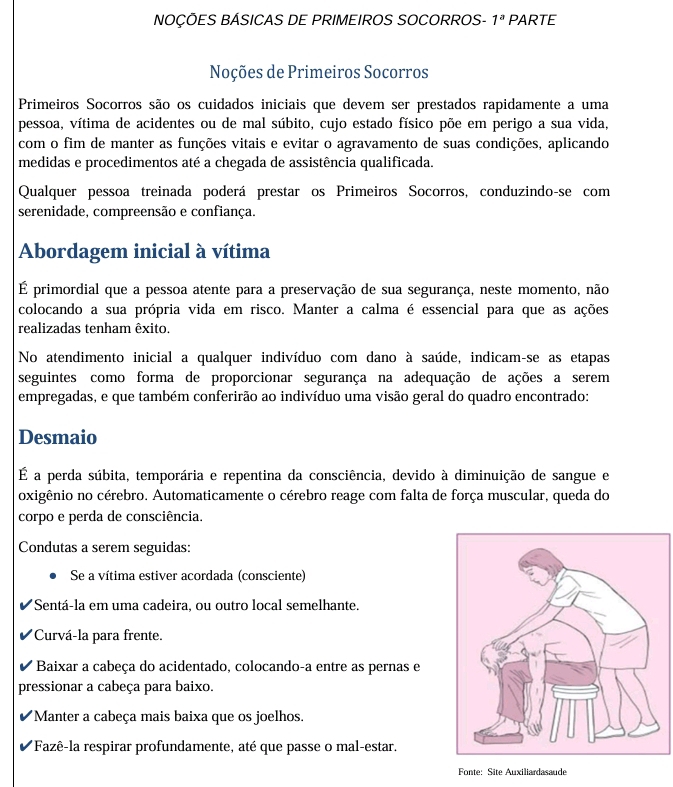 NOÇÕES BÁSICAS DE PRIMEIROS SOCORROS- 1^a PARTE
Noções de Primeiros Socorros
Primeiros Socorros são os cuidados iniciais que devem ser prestados rapidamente a uma
pessoa, vítima de acidentes ou de mal súbito, cujo estado físico põe em perigo a sua vida,
com o fim de manter as funções vitais e evitar o agravamento de suas condições, aplicando
medidas e procedimentos até a chegada de assistência qualificada.
Qualquer pessoa treinada poderá prestar os Primeiros Socorros, conduzindo-se com
serenidade, compreensão e confiança.
Abordagem inicial à vítima
É primordial que a pessoa atente para a preservação de sua segurança, neste momento, não
colocando a sua própria vida em risco. Manter a calma é essencial para que as ações
realizadas tenham êxito.
No atendimento inicial a qualquer indivíduo com dano à saúde, indicam-se as etapas
seguintes como forma de proporcionar segurança na adequação de ações a serem
empregadas, e que também conferirão ao indivíduo uma visão geral do quadro encontrado:
Desmaio
É a perda súbita, temporária e repentina da consciência, devido à diminuição de sangue e
oxigênio no cérebro. Automaticamente o cérebro reage com falta de força muscular, queda do
corpo e perda de consciência.
Condutas a serem seguidas:
Se a vítima estiver acordada (consciente)
*Sentá-la em uma cadeira, ou outro local semelhante.
*Curvá-la para frente.
Baixar a cabeça do acidentado, colocando-a entre as pernas e
pressionar a cabeça para baixo.
*Manter a cabeça mais baixa que os joelhos.
*Fazê-la respirar profundamente, até que passe o mal-estar.
Fonte: Site Auxiliardasaude