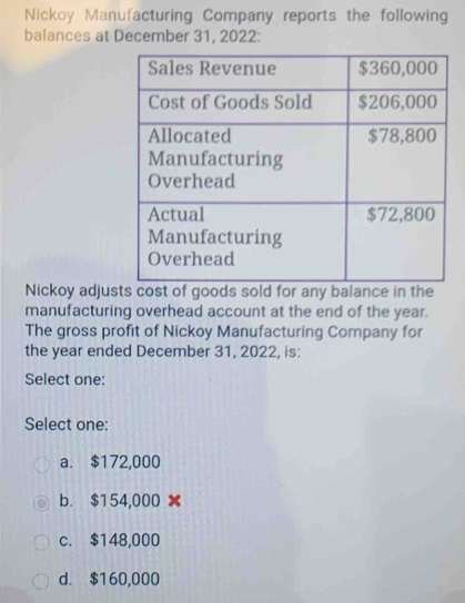 Nickoy Manufacturing Company reports the following
balances at December 31, 2022:
Nickoy adjus
manufacturing overhead account at the end of the year.
The gross profit of Nickoy Manufacturing Company for
the year ended December 31, 2022, is:
Select one:
Select one:
a. $172,000
b. $154,000
c. $148,000
d. $160,000