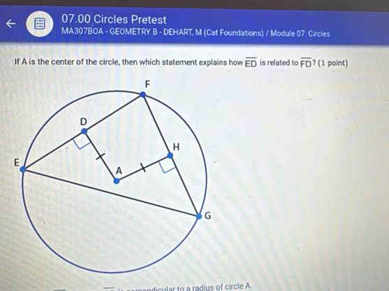 07.00 Circles Pretest 
MA307BOA - GEOMETRY B - DEHART, M (Cat Foundations) / Module 07: Circles 
If A is the center of the circle, then which statement explains how overline ED is related to overline FD ? (1 point) 
dicular to a radius of circle A.