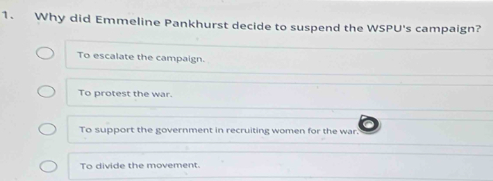 Why did Emmeline Pankhurst decide to suspend the WSPU's campaign?
To escalate the campaign.
To protest the war.
To support the government in recruiting women for the war.
To divide the movement.