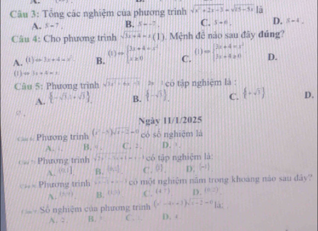 Tổng các nghiệm của phương trình sqrt(x^2+2x-3)=sqrt(25-5x)|0
A. 8-7.
B. x--7. C. S- D. S-4_ 
Câu 4: Cho phương trình sqrt(3x+4)=x(1) Mệnh đê nào sau đây đúng?
(1)
A. (1)Rightarrow 3x+4=x^2- B. Rightarrow beginarrayl 3x+4=x^2 x≥ 0endarray. C. (1) Rightarrow beginarrayl 3x+4=x^2 3x+4≥ 0endarray. D.
(1) v=3s-4=x
Câu 5: Phương trình sqrt(3x^2+6x-3) **  có tập nghiệm là :
C.
A.  -sqrt(3),1+sqrt(3) . B.  -sqrt(3) .  +sqrt(3) D.
Ngày 11/1/2025
Cân 6: Phương trinh (x-5)sqrt(x-2)=0 có số nghiệm là
. B.θ. C. : . D. .
《  Phương trình sqrt(2y^2-5x+1)=x-1 có tập nghiệm là:
A. (0,1] B. (0,- 1/2 ) C. 0 . D. (-1)
Cáo Ki Phương trinh -x-1=x-3 có một nghiệm năm trong khoàng nào sau đây?
A. (frac 1) B. (i=) C. (4,7) D. (0,2)
Số nghiệm của phương trình (x^2-4x+3)sqrt(x-2)=0 là:
A. 2. B. ' C. . D.  +