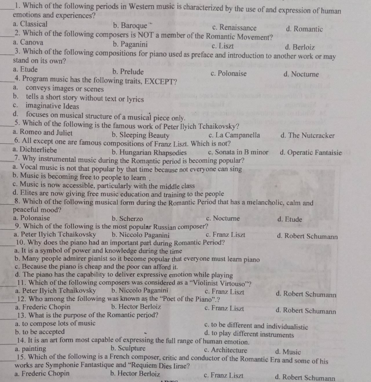 Which of the following periods in Western music is characterized by the use of and expression of human
emotions and experiences?
a. Classical b. Baroque c. Renaissance d. Romantic
_2. Which of the following composers is NOT a member of the Romantic Movement?
a. Canova b. Paganini c. Liszt d. Berloiz
_3. Which of the following compositions for piano used as preface and introduction to another work or may
stand on its own?
a. Etude b. Prelude c. Polonaise d. Nocturne
_4. Program music has the following traits, EXCEPT?
a. conveys images or scenes
b. tells a short story without text or lyrics
c. imaginative Ideas
d. focuses on musical structure of a musical piece only.
5. Which of the following is the famous work of Peter Ilyich Tchaikovsky?
a. Romeo and Juliet b. Sleeping Beauty c. La Campanella d. The Nutcracker
6. All except one are famous compositions of Franz Liszt. Which is not?
a. Dichterliebe b. Hungarian Rhapsodies c. Sonata in B minor d. Operatic Fantaisie
_7. Why instrumental music during the Romantic period is becoming popular?
a. Vocal music is not that popular by that time because not everyone can sing
b. Music is becoming free to people to learn .
c. Music is now accessible, particularly with the middle class
d. Elites are now giving free music education and training to the people
_8. Which of the following musical form during the Romantic Period that has a melancholic, calm and
peaceful mood?
a. Polonaise b. Scherzo c. Nocturne d. Etude
_9. Which of the following is the most popular Russian composer?
a. Peter Ilyich Tchaikovsky b. Niccolo Paganini c. Franz Liszt d. Robert Schumann
_10. Why does the piano had an important part during Romantic Period?
a. It is a symbol of power and knowledge during the time
b. Many people admirer pianist so it become popular that everyone must learn piano
c. Because the piano is cheap and the poor can afford it.
d. The piano has the capability to deliver expressive emotion while playing
_11. Which of the following composers was considered as a “Violinist Virtouso”?
a. Peter Ilyich Tchaikovsky b. Niccolo Paganini c. Franz Liszt d. Robert Schumann
_12. Who among the following was known as the “Poet of the Piano”.?
a. Frederic Chopin b. Hector Berloiz c. Franz Liszt d. Robert Schumann
_13. What is the purpose of the Romantic period?
a. to compose lots of music
c. to be different and individualistic
b. to be accepted
d. to play different instruments
_14. It is an art form most capable of expressing the full range of human emotion.
a. painting b. Sculpture c. Architecture d. Music
_15. Which of the following is a French composer, critic and conductor of the Romantic Era and some of his
works are Symphonie Fantastique and “Requiem Dies Iirae?
a. Frederic Chopin b. Hector Berloiz c. Franz Liszt d. Robert Schumann