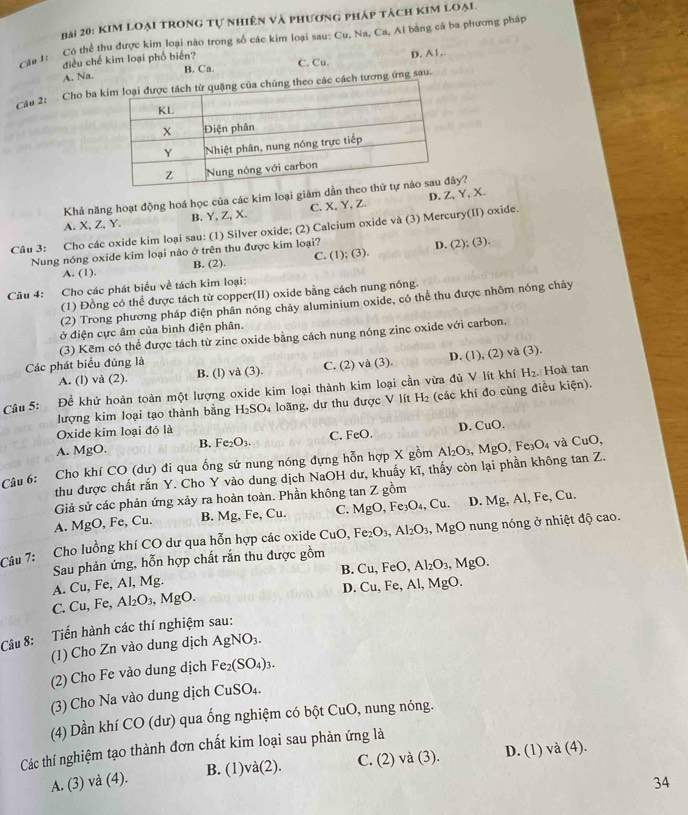 KIm loại trong tự nhiên và phương pháp tách kim loại.
Câu 1: Có thể thu được kim loại nào trong số các kim loại sau: Cu, Na, Ca, Al bằng cá ba phương pháp
điều chế kim loại phố biến? C. Cu.
D. A1 ,
B. Ca.
A. Na.
Cậu 2: Cho ba kcách tương ứng sau.
Khả năng hoạt động hoá học của các kim loại giảm dẫn y?
A. X, Z, Y. B. Y, Z, X. C. X,Y, Z. D.Z,Y,X.
Câu 3: Cho các oxide kim loại sau: (1) Silver oxide; (2) Calcium oxide và (3) Mercury(II) oxide.
Nung nóng oxide kim loại nào ở trên thu được kim loại?
A. (1). B. (2). C. (1); (3). D. (2); (3).
Câu 4: Cho các phát biểu về tách kim loại:
(1) Đồng có thể được tách từ copper(II) oxide bằng cách nung nóng.
(2) Trong phương pháp điện phân nóng chảy aluminium oxide, có thể thu được nhôm nóng chảy
ở điện cực âm của bình điện phân.
(3) Kẽm có thể được tách từ zinc oxide bằng cách nung nóng zinc oxide với carbon.
Các phát biểu đúng là
A. (l) và (2). B. (l) và (3). C. (2) và (3). D. (1), (2) và (3).
Câu 5: Đề khử hoàn toàn một lượng oxide kim loại thành kim loại cần vừa đủ V lít khí H_2. Hoà tan
lượng kim loại tạo thành bằng H_2SO loãng, dư thu được V lít H 2 (các khí đo cùng điều kiện).
Oxide kim loại đó là
A. MgO. B. F e_2O_3 C. FeO. D. CuC ).
Câu 6: Cho khí CO (dư) đi qua ống sứ nung nóng đựng hỗn hợp X gồm Al_2O_3,MgO, Fe_3O_4 4 và CuO,
thu được chất rắn Y. Cho Y vào dung dịch NaOH dư, khuấy kĩ, thấy còn lại phần không tan Z.
Giả sử các phản ứng xảy ra hoàn toàn. Phần không tan Z gồm
A. MgO, Fe, Cu. B. Mg, Fe, Cu. C. MgO,Fe_3O_4, Cu. D. Mg, Al, Fe, Cu.
Câu 7: Cho luồng khí CO dư qua hỗn hợp các oxide CuO, Fe_2O_3,Al_2O_3 , N 1gO ở nung nóng ở nhiệt độ cao.
B. Cu,FeO,Al_2O_3,MgO.
A. Cu, Fe, Al, Mg. Sau phản ứng, hỗn hợp chất rắn thu được gồm
D. Cu,Fe,Al,MgO.
C. Cu, Fe, Al_2O_3,MgO.
Câu 8: Tiến hành các thí nghiệm sau:
(1) Cho Zn vào dung dịch AgNO_3.
(2) Cho Fe vào dung dịch Fe_2(SO_4)_3.
(3) Cho Na vào dung dịch CuSO_4.
(4) Dần khí CO (dư) qua ống nghiệm có bột CuO, nung nóng.
Các thí nghiệm tạo thành đơn chất kim loại sau phản ứng là
A. (3) và (4). B. (1)và(2). C. (2) và (3). D. (1) và (4).
34