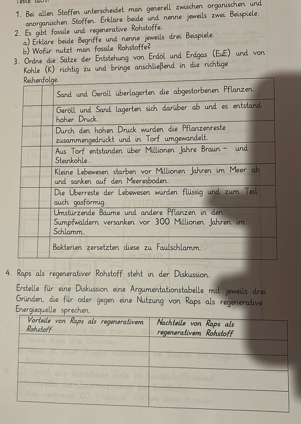 Bei allen Stoffen unterscheidet man generell zwischen organischen und 
anorganischen Stoffen. Erkläre beide und nenne jeweils zwei Beispiele. 
2. Es gibt fossile und regenerative Rohstoffe. 
a) Erkläre beide Begriffe und nenne jeweils drei Beispiele. 
b)Wofür nutzt man fossile Rohstoffe? 
3. Ordne die Sätze der Entstehung von Erdöl und Erdgas (EuE) und von 
Kohle (K) richtig zu und bringe anschließend in die richtige 
4. Raps als regenerativer Rohstoff steht in der Diskussion. 
Erstelle für eine Diskussion eine Argumentationstabelle mit jeweils drei 
Gründen, die für oder gegen eine Nutzung von Raps als regenerative 
Energiequelle sprechen