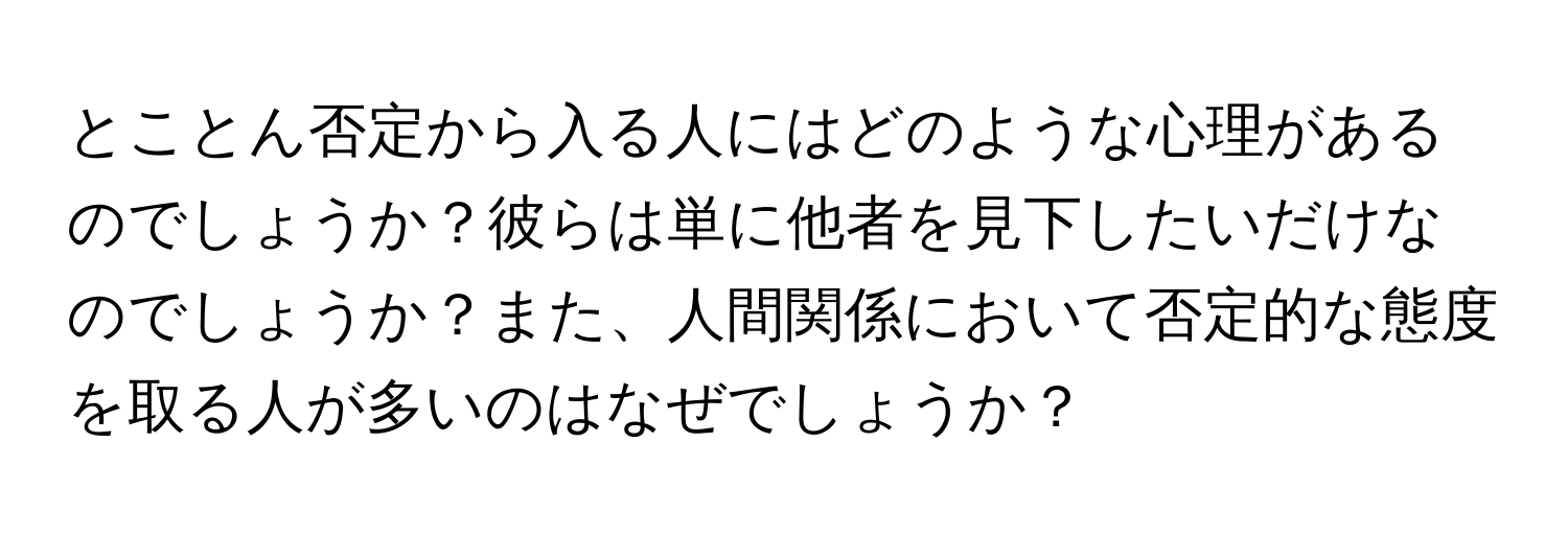 とことん否定から入る人にはどのような心理があるのでしょうか？彼らは単に他者を見下したいだけなのでしょうか？また、人間関係において否定的な態度を取る人が多いのはなぜでしょうか？