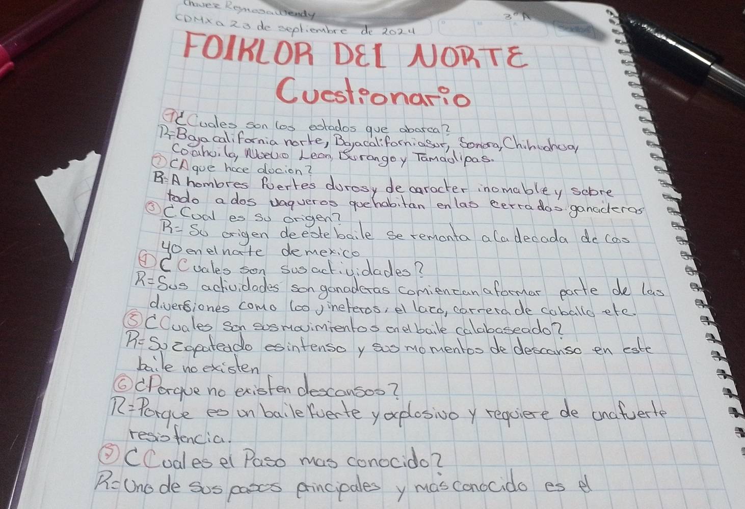 Chave Renosauendy 
CDHx a 2 3 de sepliembre de 202u 
FOIKLOR DEL NORTE 
Cuestionario 
CCCuales son los extados gue abarca? 
BBeyacalifornia norte, Boyacal:forniasor, Sonoa, Chinuenoan 
Coahu, (o, WbeUo Lean, Burangoy Tamaolipas. 
③CAgue hace docion? 
BA hombres fertes durosy decarocter inomabley sobre 
todo a dos vagueros guehabiten enlas cerra doo ganaderas 
③C. Coal es so origen?
R= So origen deeotebaile se remonta ala decada de cas 
Henelnate demexico 
①CCuales son sus actividades?
R= Sus actividades son ganaderas comiencan aformar parte de las 
diversiones como 600 Jineteros, el lazo, correrade caballo ete 
⑤CCuales son sosmavimientos onelbale calabaseado?
R= So cgeateado esintensoy sus momentoo de descanso en este 
baile noexisten 
⑥Porgue no existen descausoo?
R= Porque es on baile (verte yoplosivoy requiere de anafuert 
resiofencia. 
CCodlesel Paso mas conocido?
R= Uno de sos paoes principales y masconocido es e