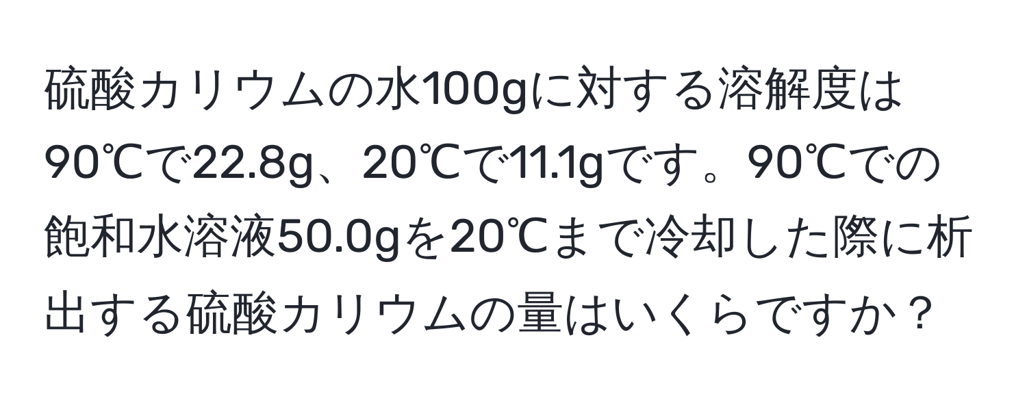 硫酸カリウムの水100gに対する溶解度は90℃で22.8g、20℃で11.1gです。90℃での飽和水溶液50.0gを20℃まで冷却した際に析出する硫酸カリウムの量はいくらですか？