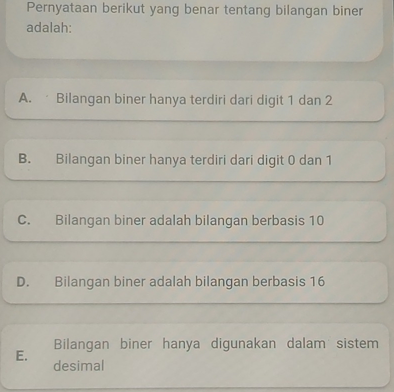 Pernyataan berikut yang benar tentang bilangan biner
adalah:
A. Bilangan biner hanya terdiri dari digit 1 dan 2
B. Bilangan biner hanya terdiri dari digit 0 dan 1
C. Bilangan biner adalah bilangan berbasis 10
D. Bilangan biner adalah bilangan berbasis 16
Bilangan biner hanya digunakan dalam sistem
E.
desimal