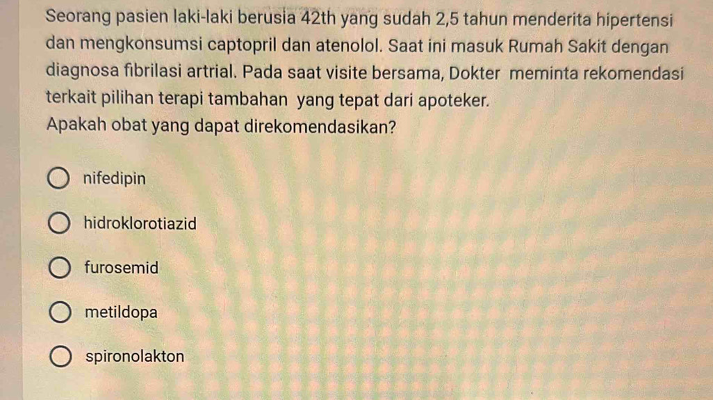 Seorang pasien laki-laki berusia 42th yang sudah 2, 5 tahun menderita hipertensi
dan mengkonsumsi captopril dan atenolol. Saat ini masuk Rumah Sakit dengan
diagnosa fibrilasi artrial. Pada saat visite bersama, Dokter meminta rekomendasi
terkait pilihan terapi tambahan yang tepat dari apoteker.
Apakah obat yang dapat direkomendasikan?
nifedipin
hidroklorotiazid
furosemid
metildopa
spironolakton