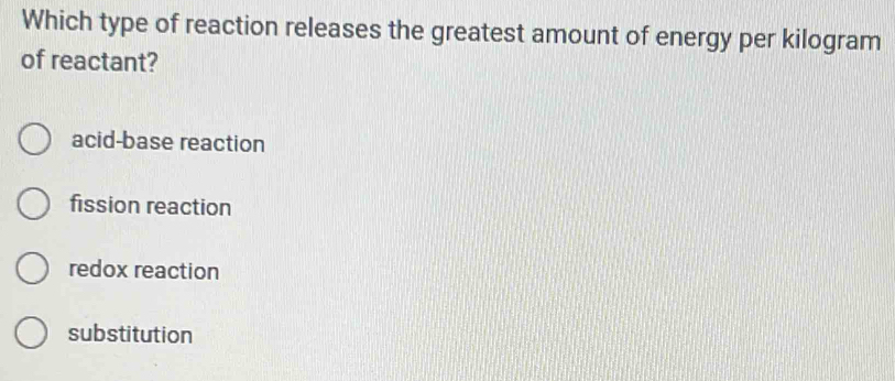 Which type of reaction releases the greatest amount of energy per kilogram
of reactant?
acid-base reaction
fission reaction
redox reaction
substitution