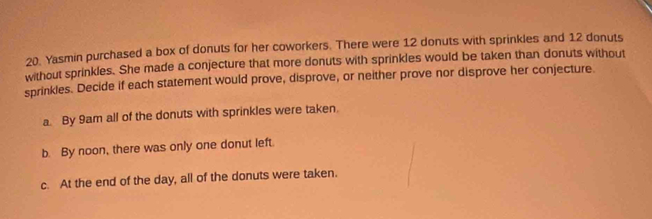 Yasmin purchased a box of donuts for her coworkers. There were 12 donuts with sprinkles and 12 donuts
without sprinkles. She made a conjecture that more donuts with sprinkles would be taken than donuts without
sprinkles. Decide if each statement would prove, disprove, or neither prove nor disprove her conjecture.
a. By 9am all of the donuts with sprinkles were taken.
b. By noon, there was only one donut left.
c. At the end of the day, all of the donuts were taken.