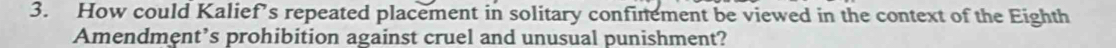 How could Kalief’s repeated placement in solitary confinement be viewed in the context of the Eighth 
Amendment’s prohibition against cruel and unusual punishment?