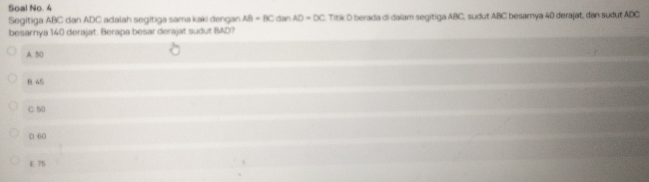 Soal No. 4
Segitiga ABC dan ADC adalah segitiga sama kaki dengan AB-BC overline n AD=DC Titik D berada di daïam segitiga ABC, sudut ABC besarnya 40 derajat, dan sudut ADC
besarnya 140 derajat. Berapa besar derajat sudut BAD?
A. 30
B. 45
C. 50
D. 60
E 75