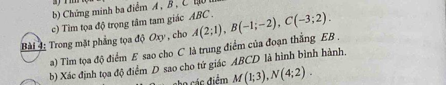 a r m
b) Chứng minh ba điểm A , B , C hạu 
c) Tìm tọa độ trọng tâm tam giác ABC. 
Trong mặt phẳng tọa độ Oxy , cho A(2;1), B(-1;-2), C(-3;2). 
a) Tìm tọa độ điểm E sao cho C là trung điểm của đoạn thắng EB. 
b) Xác định tọa độ điểm D sao cho tứ giác ABCD là hình bình hành. 
ho các điểm M(1;3), N(4;2).