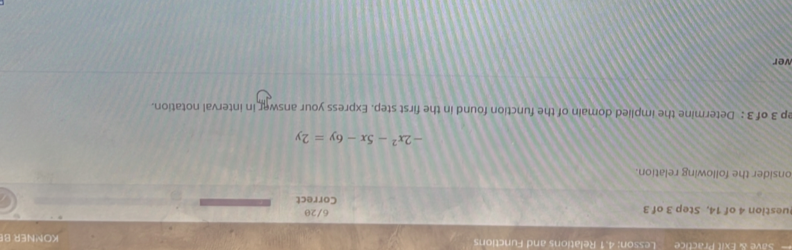 Save & Exit Practice Lesson: 4.1 Relations and Functions KONNER B 
uestion 4 of 14, Step 3 of 3 6/20 
Correct 
onsider the following relation.
-2x^2-5x-6y=2y
ep 3 of 3 : Determine the implied domain of the function found in the first step. Express your answer in interval notation. 
wer