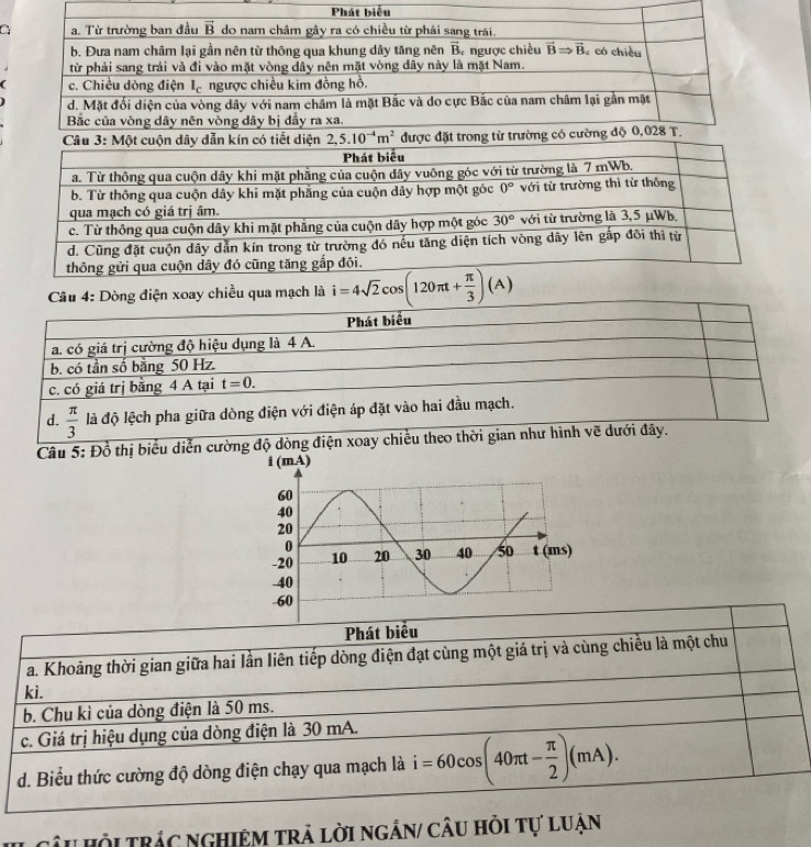 Dòng điện xoay chiều qua mạch là i=4sqrt(2)cos (120π t+ π /3 )(A)
Phát biểu
a. có giá trị cường độ hiệu dụng là 4 A.
b. có tần số bằng 50 Hz.
c. có giá trị bằng 4 A tại t=0.
d.  π /3  là độ lệch pha giữa dòng điện với điện áp đặt vào hai đầu mạch.
Câu 5: Đồ thị biểu diễn cường độ dòng điện xoay chiều theo thời gian như hình vẽ dưới đây.
Phát biểu
a. Khoảng thời gian giữa hai lần liên tiếp dòng điện đạt cùng một giá trị và cùng chiều là một chu
ki.
b. Chu kì của dòng điện là 50 ms.
c. Giá trị hiệu dụng của dòng điện là 30 mA.
d. Biểu thức cường độ dòng điện chạy qua mạch là i=60cos (40π t- π /2 )(mA).
câu Hội trác nghiệm trả lời ngắn/ câu hỏi tự luận