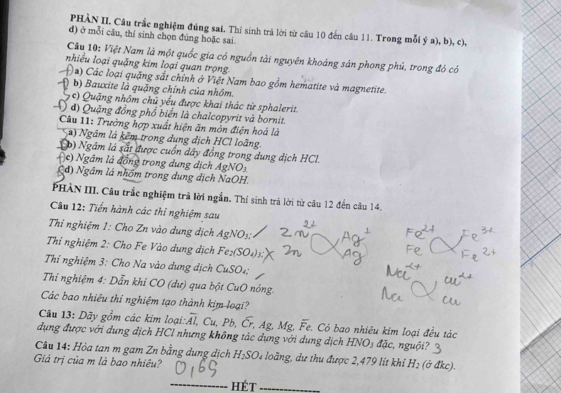 PHÀN II. Câu trắc nghiệm đúng sai. Thí sinh trả lời từ câu 10 đến câu 11. Trong mỗi ý a), b), c),
d) ở mỗi câu, thí sinh chọn đúng hoặc sai.
Câu 10: Việt Nam là một quốc gia có nguồn tài nguyên khoáng sản phong phú, trong đó có
nhiều loại quặng kim loại quan trọng.
Đ a) Các loại quặng sắt chính ở Việt Nam bao gồm hematite và magnetite.
A b) Bauxite là quặng chính của nhôm.
( c) Quặng nhôm chủ yếu được khai thác từ sphalerit.
() d) Quặng đồng phổ biển là chalcopyrit và bornit.
Câu 11: Trường hợp xuất hiện ăn mòn điện hoá là
a) Ngâm lá kẽm trong dung dịch HCl loãng.
p) Ngâm là sắt được cuốn dây đồng trong dung dịch HCl.
Ac) Ngâm lá đồng trong dung dịch AgNO_3
(d) Ngâm lá nhóm trong dung dịch NaOH.
PHÀN III. Câu trắc nghiệm trã lời ngắn. Thí sinh trả lời từ câu 12 đến câu 14.
Câu 12: Tiến hành các thí nghiệm sau
Thí nghiệm 1: Cho Zn vào dung dịch AgNO_3:
Thí nghiệm 2: Cho Fe Vào dung dịch Fe_2(SO_4)_3
Thí nghiệm 3: Cho Na vào dung dịch CuSO_4.
Thí nghiệm 4: Dẫn khí CO (dư) qua bột ở u( 0 nóng.
Các bao nhiêu thí nghiệm tạo thành kim loại?
Câu 13: Dãy gồm các kim loại:2 overline Al,Cu,Pb,overline Cr,Ag,M fº overline Fe :. Có bao nhiêu kim loại đều tác
dụng được với dung dịch HCl nhưng không tác dụng với dung dịch HNO_3 i ac nguội?
Câu 14: Hòa tan m gam Zn bằng dung dịch H_2SO. n g   u  thu được 2,  7 9 l i khi H_2 (ở đkc).
Giả trị của m là bao nhiêu?
_Hét_