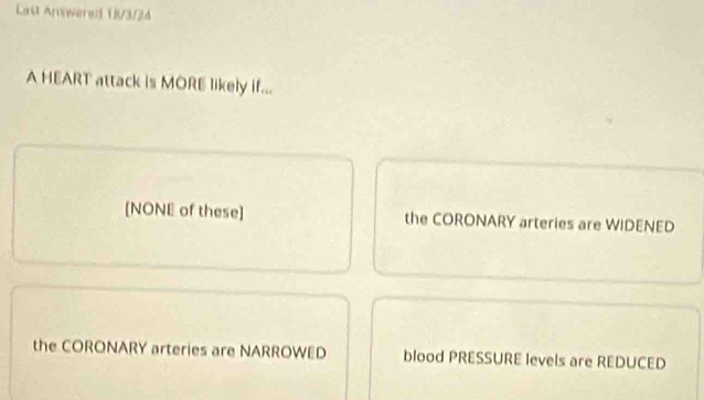 Last Anwwered 18/3/24
A HEART attack is MORE likely if...
[NONE of these] the CORONARY arteries are WIDENED
the CORONARY arteries are NARROWED blood PRESSURE Ievels are REDUCED